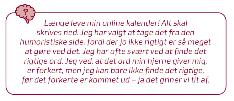 Citat: l&aelig;nge leve min online kalender! Alt skal skrives ned. Jeg har valgt at tage det fra den humoristiske side, fordi der jo ikke rigtigt er s&aring; meget at g&oslash;re ved det. Jeg har ofte sv&aelig;rt ved at finde det rigtige ord. Jeg ved, at der ord min hjerne giver mig, er forkert, men jeg kan bare ikke finde det rigtige, f&oslash;r det forkerte kommer ud - ja det griner vi tit af.